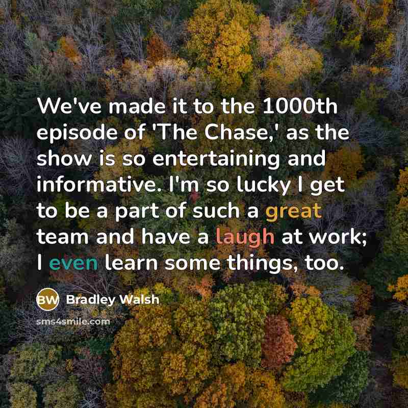 “We've made it to the 1000th episode of 'The Chase,' as the show is so entertaining and informative. I'm so lucky I get to be a part of such a great team and have a laugh at work; I even learn some things, too.” quote by Bradley Walsh