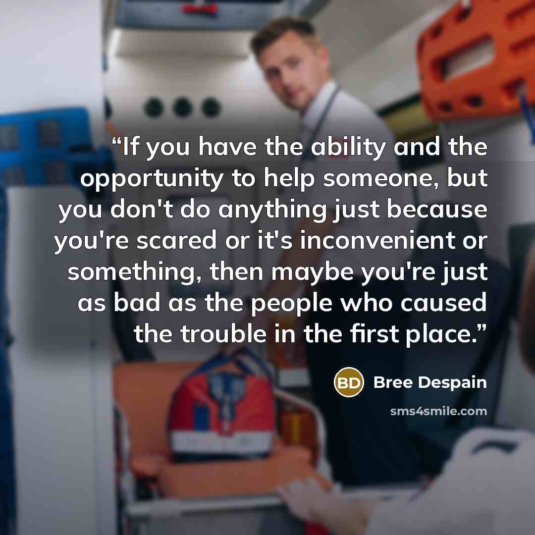 “If you have the ability and the opportunity to help someone, but you don't do anything just because you're scared or it's inconvenient or something, then maybe you're just as bad as the people who caused the trouble in the first place.” quote by Bree Despain