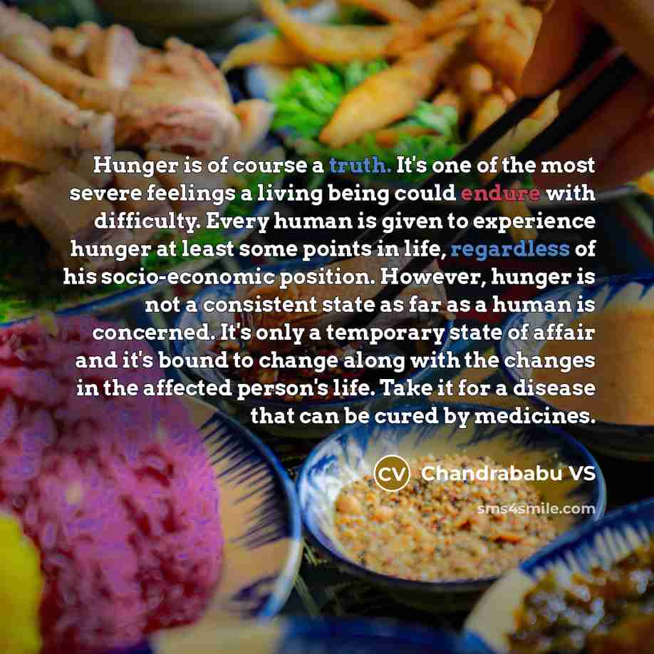 “Hunger is of course a truth. It's one of the most severe feelings a living being could endure with difficulty. Every human is given to experience hunger at least some points in life, regardless of his socio-economic position. However, hunger is not a consistent state as far as a human is…” quote by Chandrababu VS