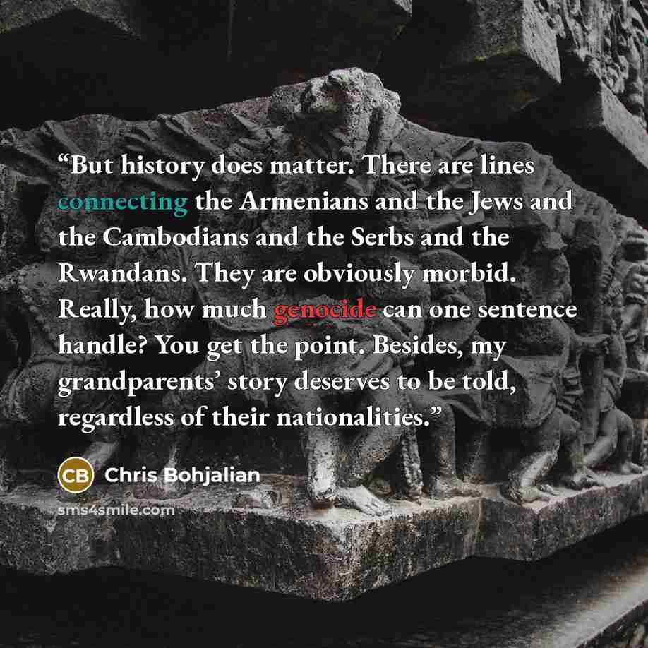 “But history does matter. There are lines connecting the Armenians and the Jews and the Cambodians and the Serbs and the Rwandans. They are obviously morbid. Really, how much genocide can one sentence handle? You get the point. Besides, my grandparents’ story deserves to be told, regardless of…” quote by Chris Bohjalian