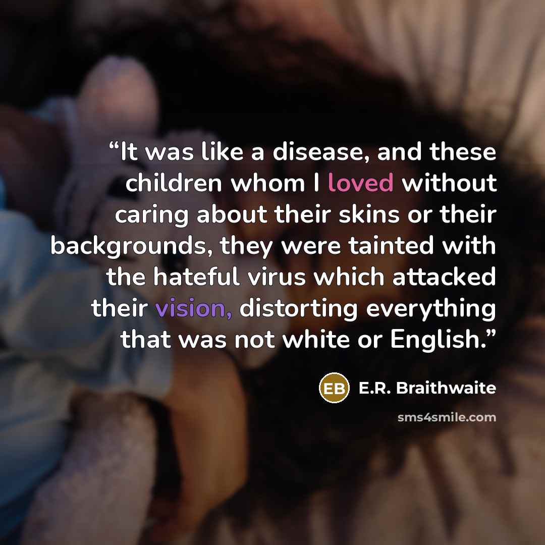 “It was like a disease, and these children whom I loved without caring about their skins or their backgrounds, they were tainted with the hateful virus which attacked their vision, distorting everything that was not white or English.” quote by E.R. Braithwaite