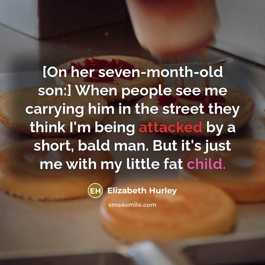“[On her seven-month-old son:] When people see me carrying him in the street they think I'm being attacked by a short, bald man. But it's just me with my little fat child.” quote by Elizabeth Hurley