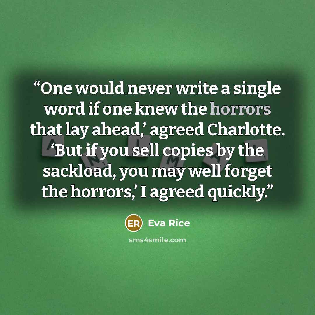 “One would never write a single word if one knew the horrors that lay ahead,’ agreed Charlotte. ‘But if you sell copies by the sackload, you may well forget the horrors,’ I agreed quickly.” quote by Eva Rice