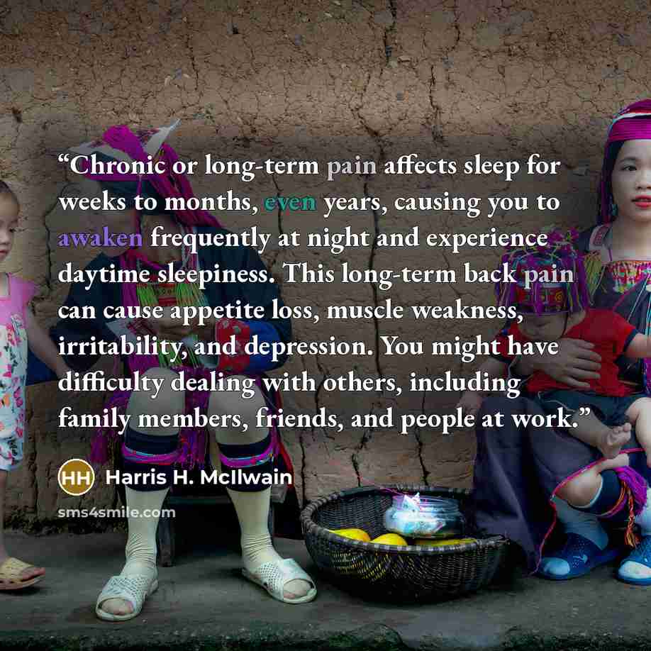 “Chronic or long-term pain affects sleep for weeks to months, even years, causing you to awaken frequently at night and experience daytime sleepiness. This long-term back pain can cause appetite loss, muscle weakness, irritability, and depression. You might have difficulty dealing with others…” quote by Harris H. McIlwain