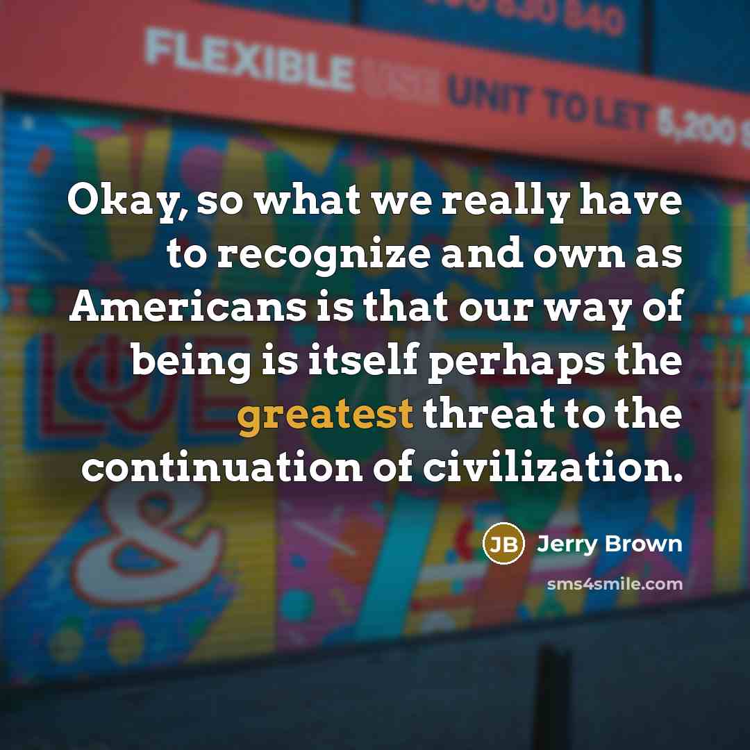 “Okay, so what we really have to recognize and own as Americans is that our way of being is itself perhaps the greatest threat to the continuation of civilization.” quote by Jerry Brown
