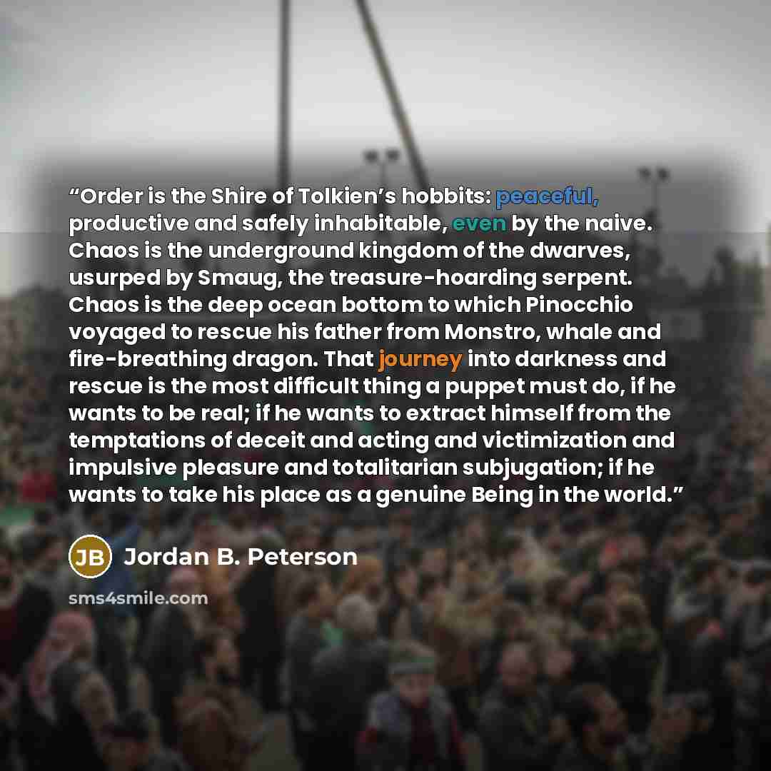 “Order is the Shire of Tolkien’s hobbits: peaceful, productive and safely inhabitable, even by the naive. Chaos is the underground kingdom of the dwarves, usurped by Smaug, the treasure-hoarding serpent. Chaos is the deep ocean bottom to which Pinocchio voyaged to rescue his father from Monstro…” quote by Jordan B. Peterson