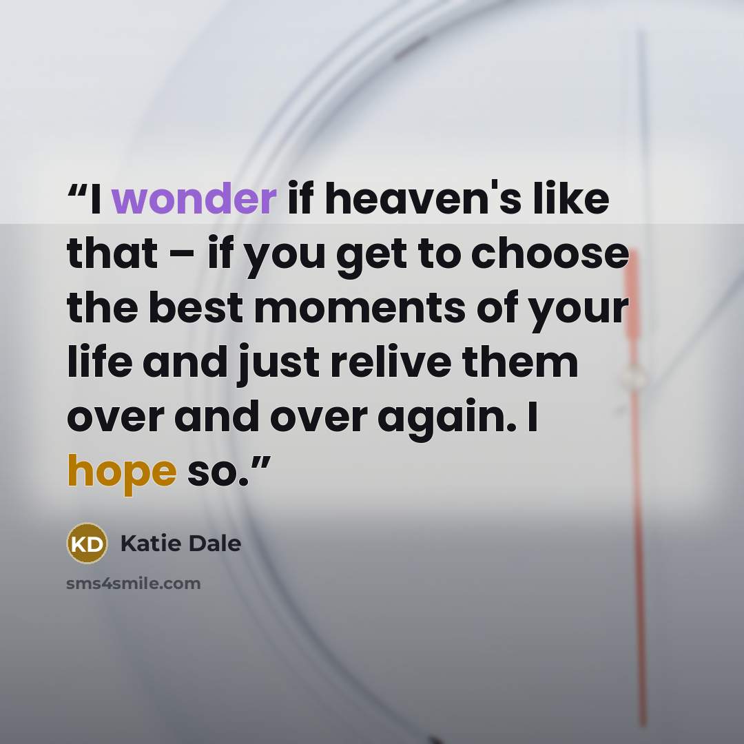 “I wonder if heaven's like that – if you get to choose the best moments of your life and just relive them over and over again. I hope so.” quote by Katie Dale
