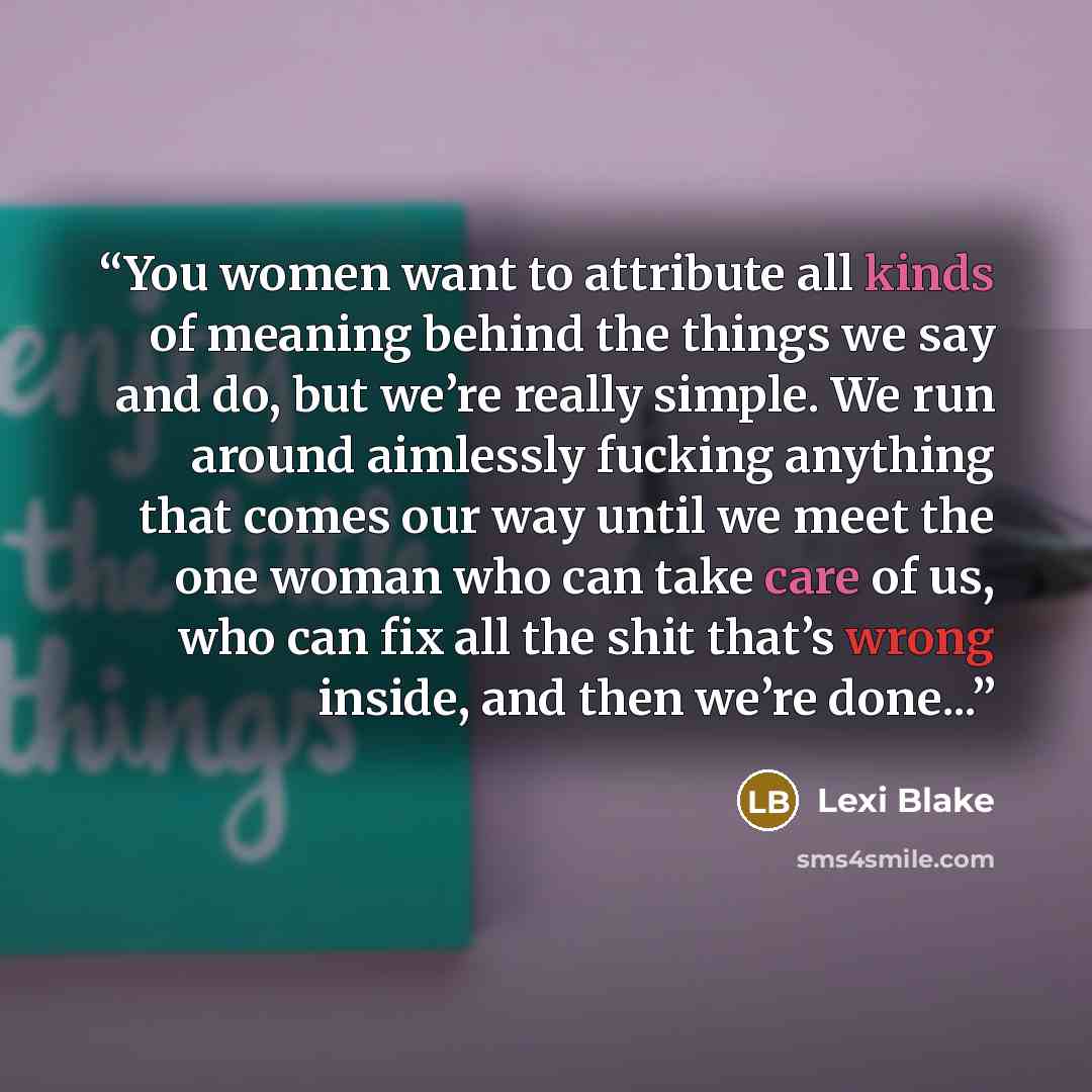 “You women want to attribute all kinds of meaning behind the things we say and do, but we’re really simple. We run around aimlessly fucking anything that comes our way until we meet the one woman who can take care of us, who can fix all the shit that’s wrong inside, and then we’re done...” quote by Lexi Blake