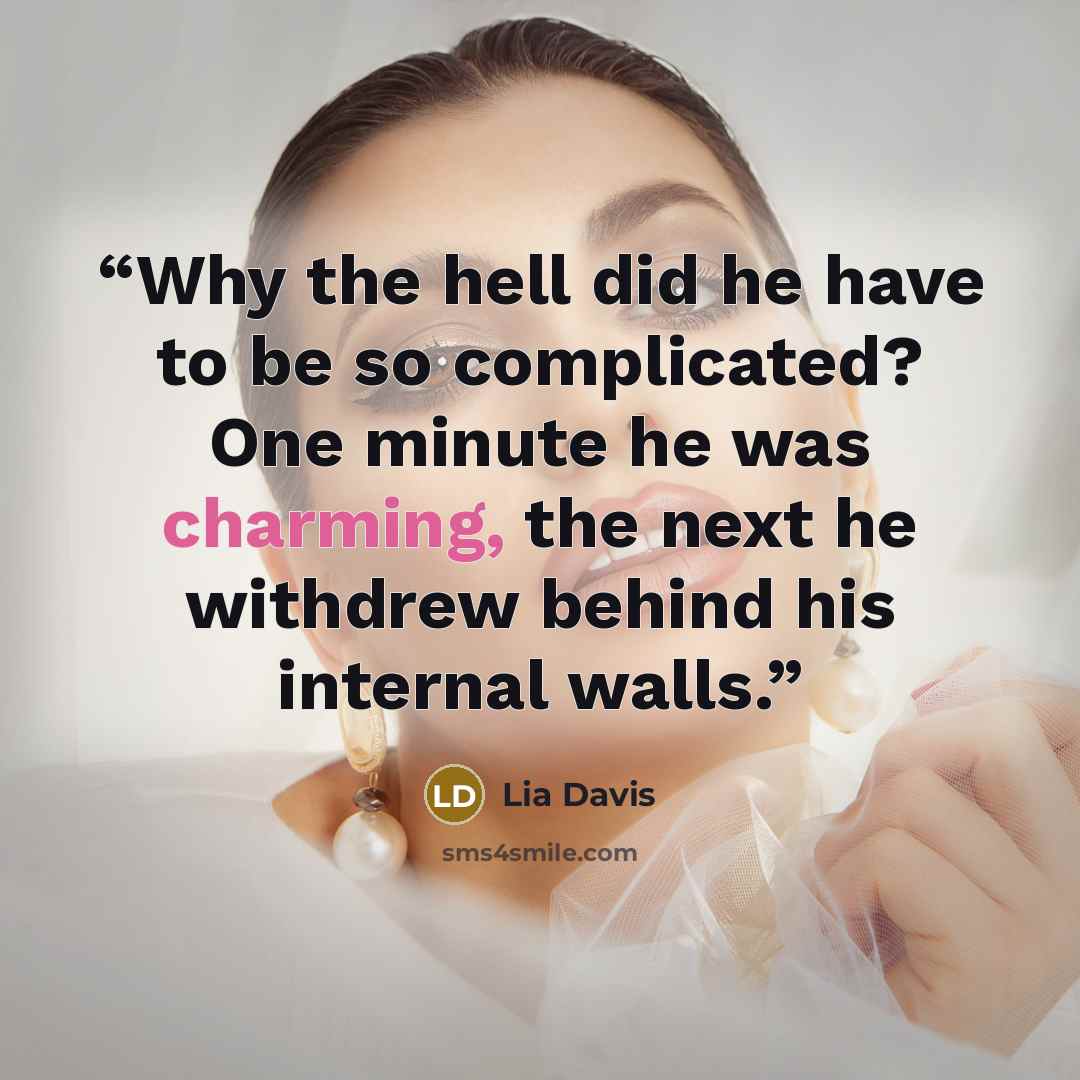 “Why the hell did he have to be so complicated? One minute he was charming, the next he withdrew behind his internal walls.” quote by Lia Davis