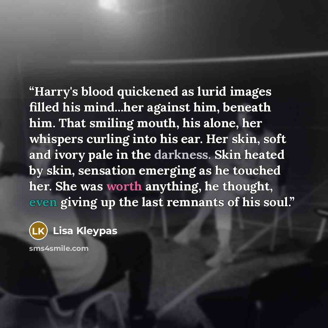 “Harry's blood quickened as lurid images filled his mind...her against him, beneath him. That smiling mouth, his alone, her whispers curling into his ear. Her skin, soft and ivory pale in the darkness. Skin heated by skin, sensation emerging as he touched her. She was worth anything, he thought…” quote by Lisa Kleypas