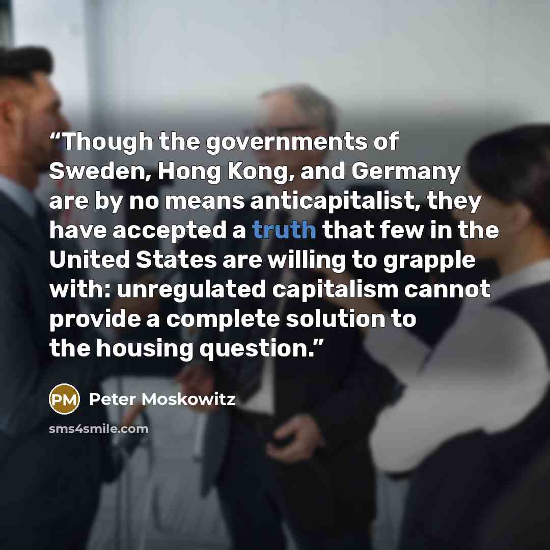 “Though the governments of Sweden, Hong Kong, and Germany are by no means anticapitalist, they have accepted a truth that few in the United States are willing to grapple with: unregulated capitalism cannot provide a complete solution to the housing question.” quote by Peter Moskowitz