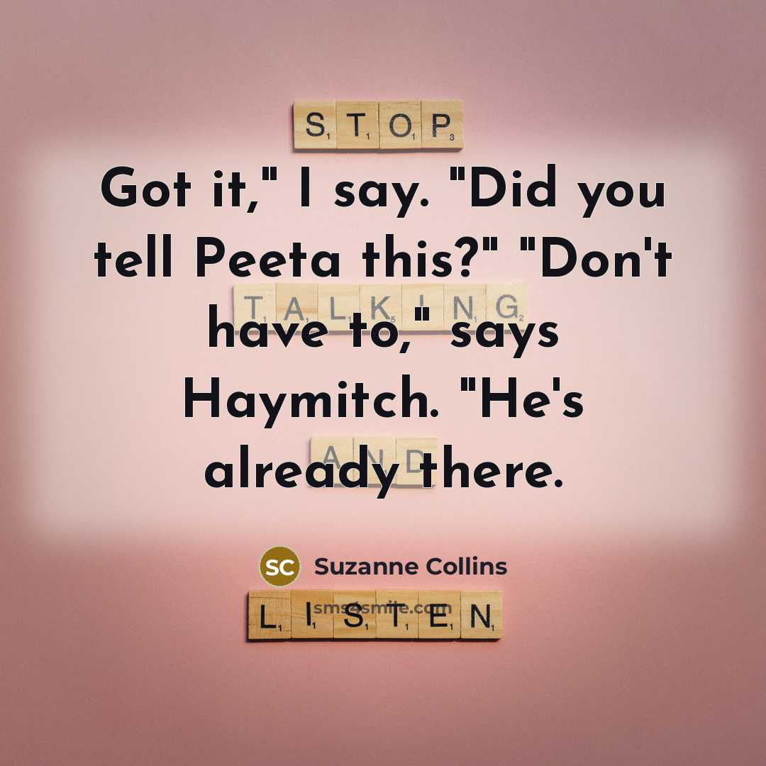 “Got it," I say. "Did you tell Peeta this?" "Don't have to," says Haymitch. "He's already there.” quote by Suzanne Collins