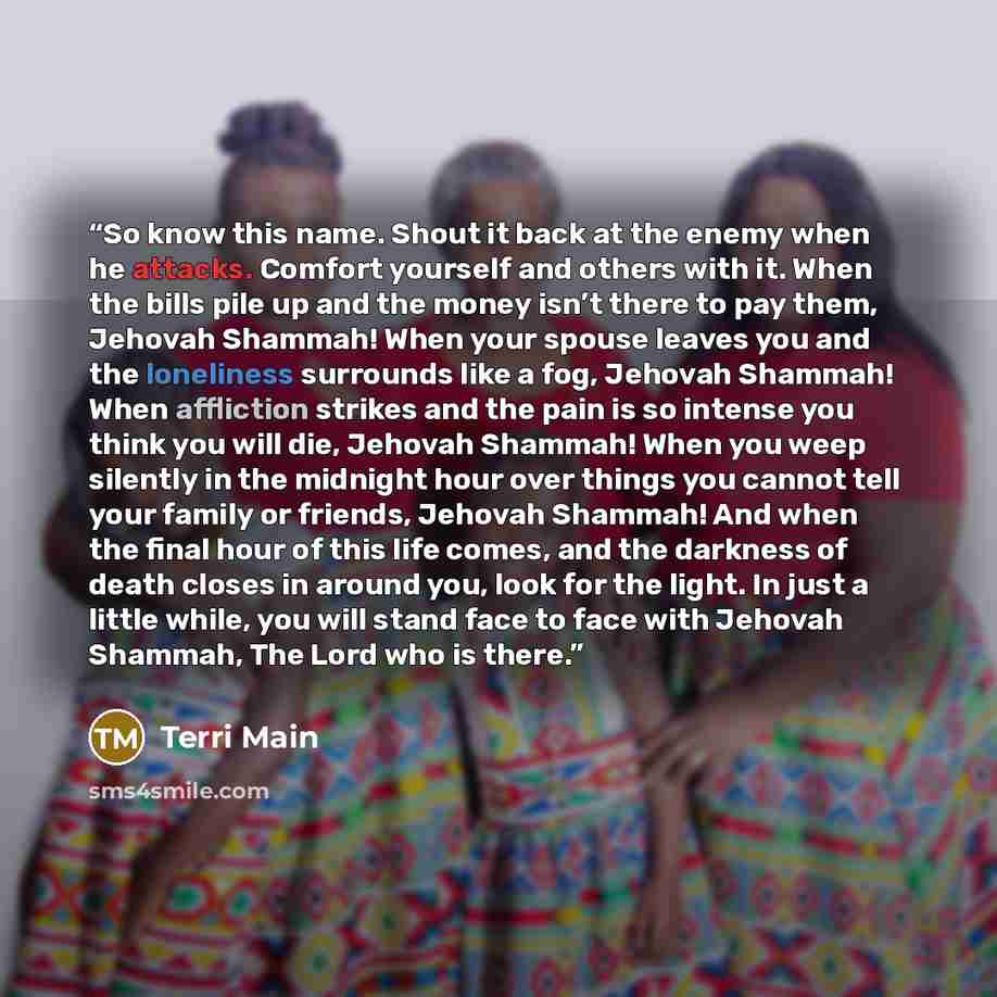 “So know this name. Shout it back at the enemy when he attacks. Comfort yourself and others with it. When the bills pile up and the money isn’t there to pay them, Jehovah Shammah! When your spouse leaves you and the loneliness surrounds like a fog, Jehovah Shammah! When affliction strikes and the…” quote by Terri Main