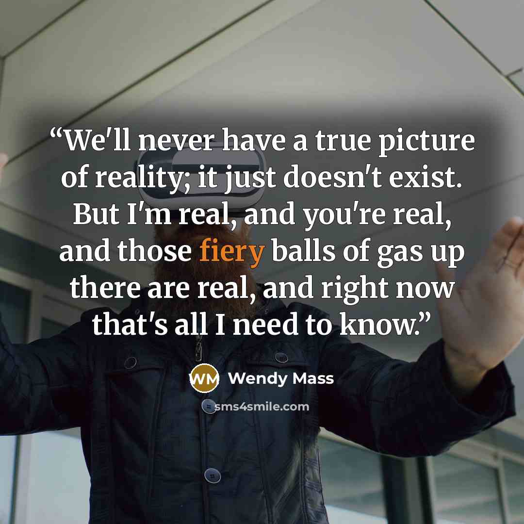 “We'll never have a true picture of reality; it just doesn't exist. But I'm real, and you're real, and those fiery balls of gas up there are real, and right now that's all I need to know.” quote by Wendy Mass