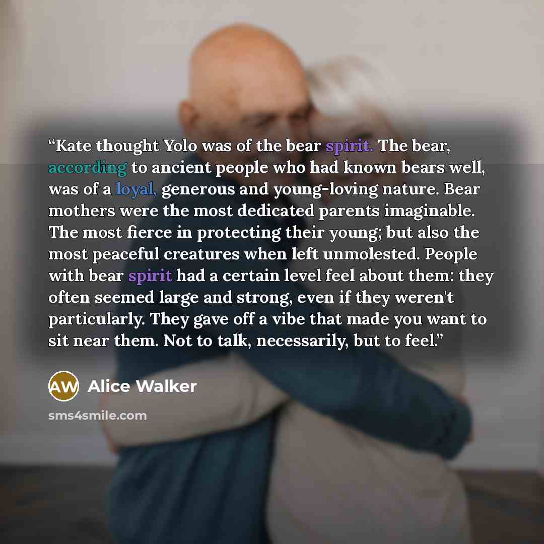 “Kate thought Yolo was of the bear spirit. The bear, according to ancient people who had known bears well, was of a loyal, generous and young-loving nature. Bear mothers were the most dedicated parents imaginable. The most fierce in protecting their young; but also the most peaceful creatures when…” quote by Alice Walker