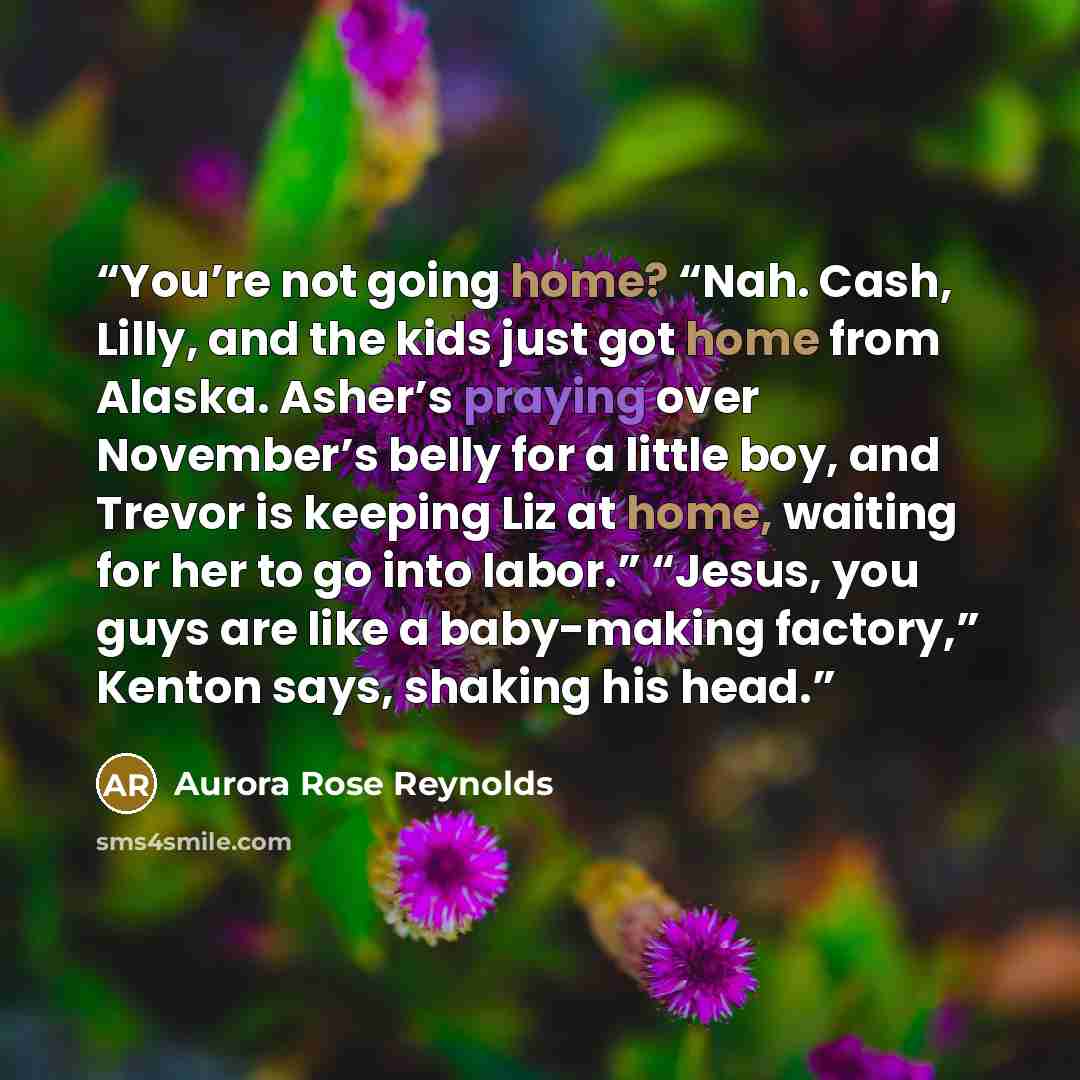 “You’re not going home? “Nah. Cash, Lilly, and the kids just got home from Alaska. Asher’s praying over November’s belly for a little boy, and Trevor is keeping Liz at home, waiting for her to go into labor.” “Jesus, you guys are like a baby-making factory,” Kenton says, shaking his head.” quote by Aurora Rose Reynolds