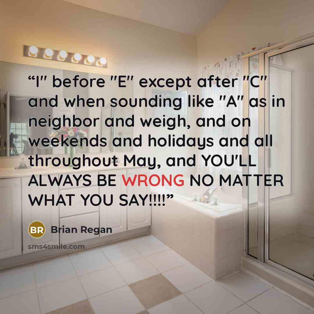 “I" before "E" except after "C" and when sounding like "A" as in neighbor and weigh, and on weekends and holidays and all throughout May, and YOU'LL ALWAYS BE WRONG NO MATTER WHAT YOU SAY!!!!” quote by Brian Regan