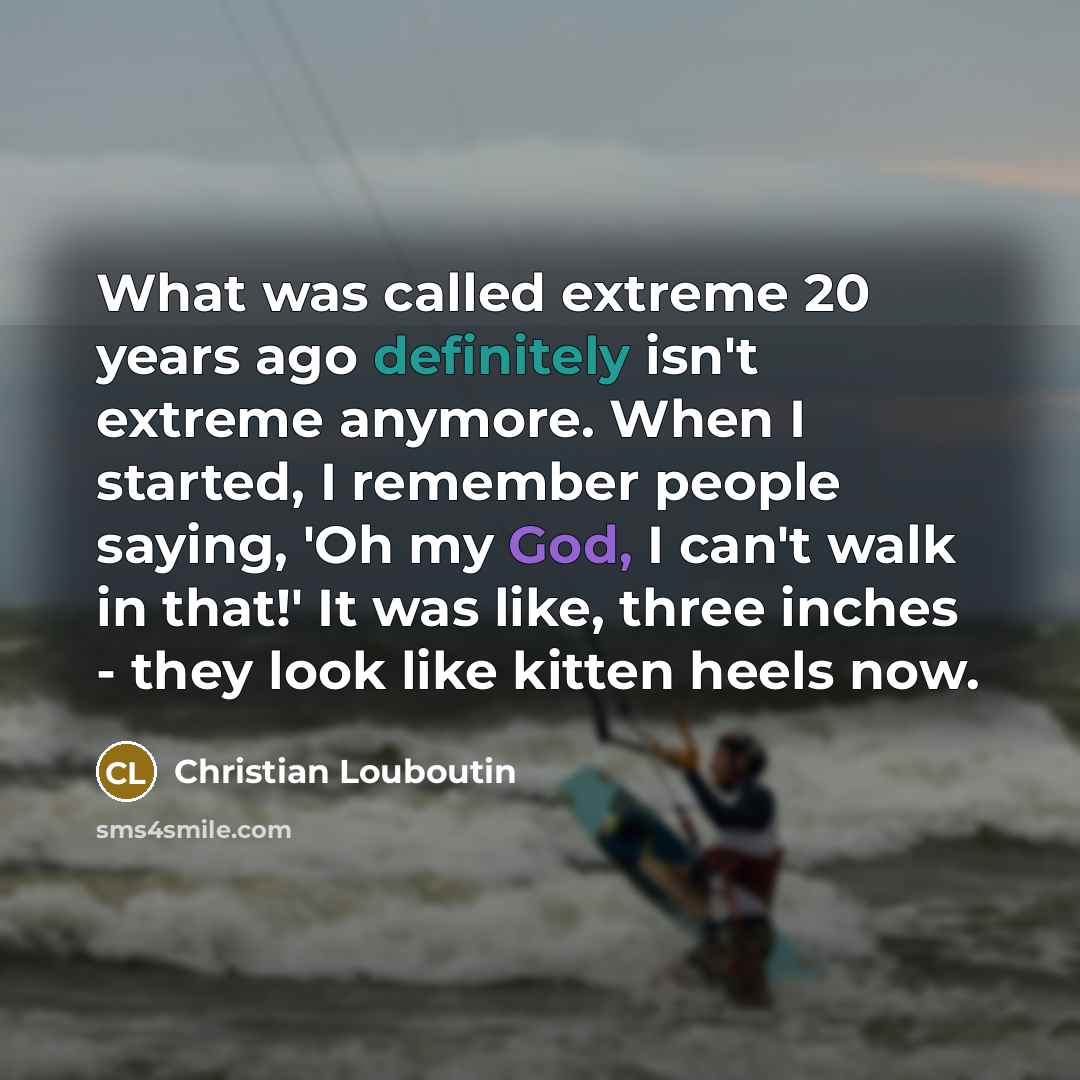 “What was called extreme 20 years ago definitely isn't extreme anymore. When I started, I remember people saying, 'Oh my God, I can't walk in that!' It was like, three inches - they look like kitten heels now.” quote by Christian Louboutin