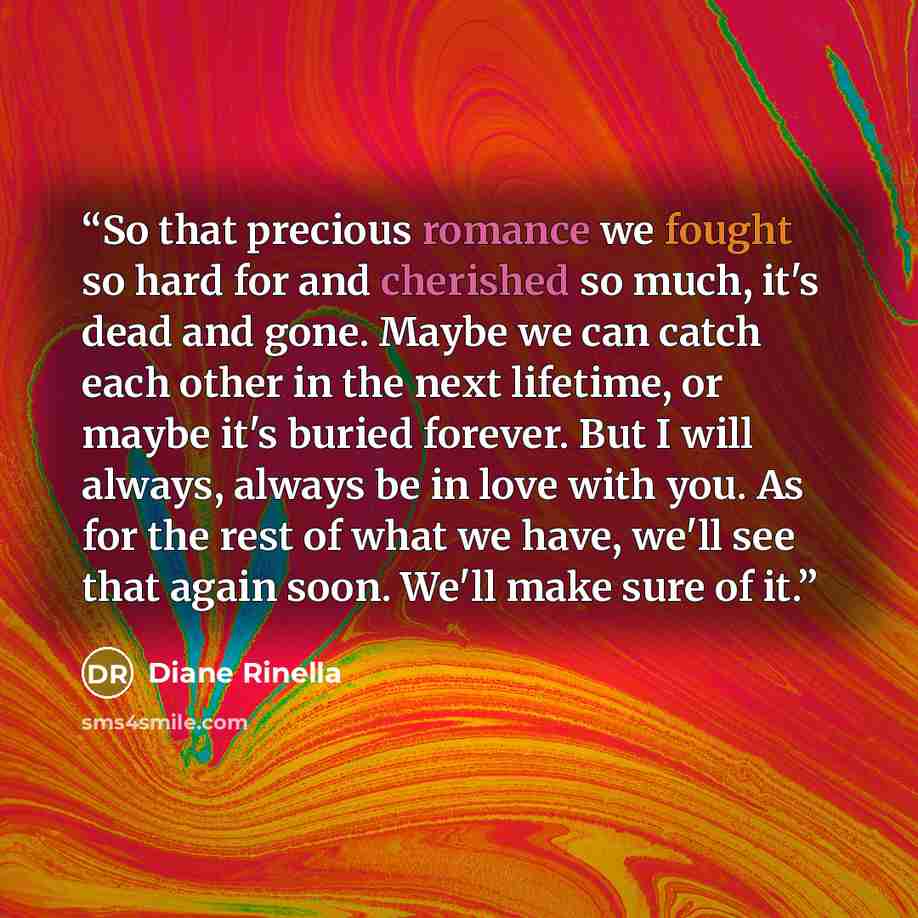 “So that precious romance we fought so hard for and cherished so much, it's dead and gone. Maybe we can catch each other in the next lifetime, or maybe it's buried forever. But I will always, always be in love with you. As for the rest of what we have, we'll see that again soon. We'll make sure of…” quote by Diane Rinella