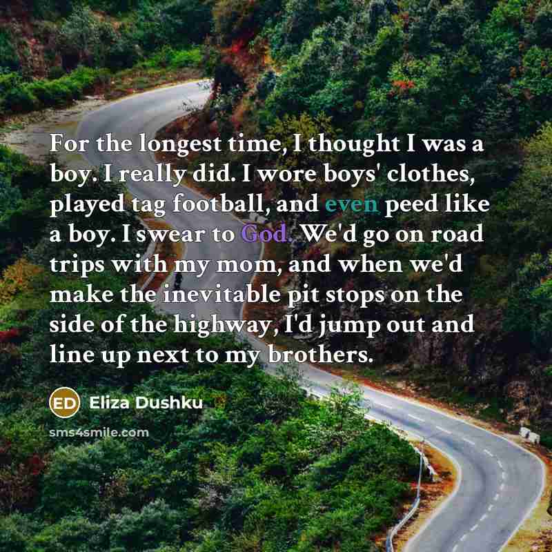 “For the longest time, I thought I was a boy. I really did. I wore boys' clothes, played tag football, and even peed like a boy. I swear to God. We'd go on road trips with my mom, and when we'd make the inevitable pit stops on the side of the highway, I'd jump out and line up next to my brothers.” quote by Eliza Dushku