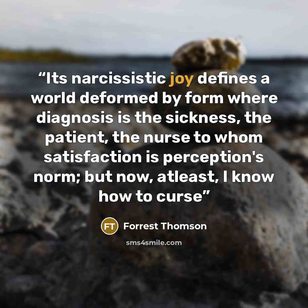 “Its narcissistic joy defines a world deformed by form where diagnosis is the sickness, the patient, the nurse to whom satisfaction is perception's norm; but now, atleast, I know how to curse” quote by Forrest Thomson