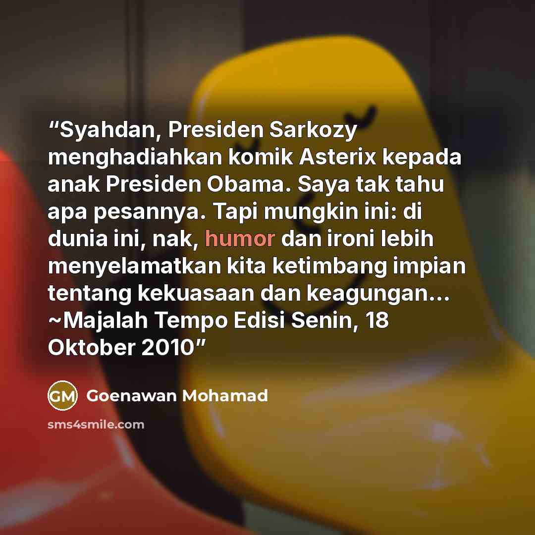 “Syahdan, Presiden Sarkozy menghadiahkan komik Asterix kepada anak Presiden Obama. Saya tak tahu apa pesannya. Tapi mungkin ini: di dunia ini, nak, humor dan ironi lebih menyelamatkan kita ketimbang impian tentang kekuasaan dan keagungan… ~Majalah Tempo Edisi Senin, 18 Oktober 2010” quote by Goenawan Mohamad