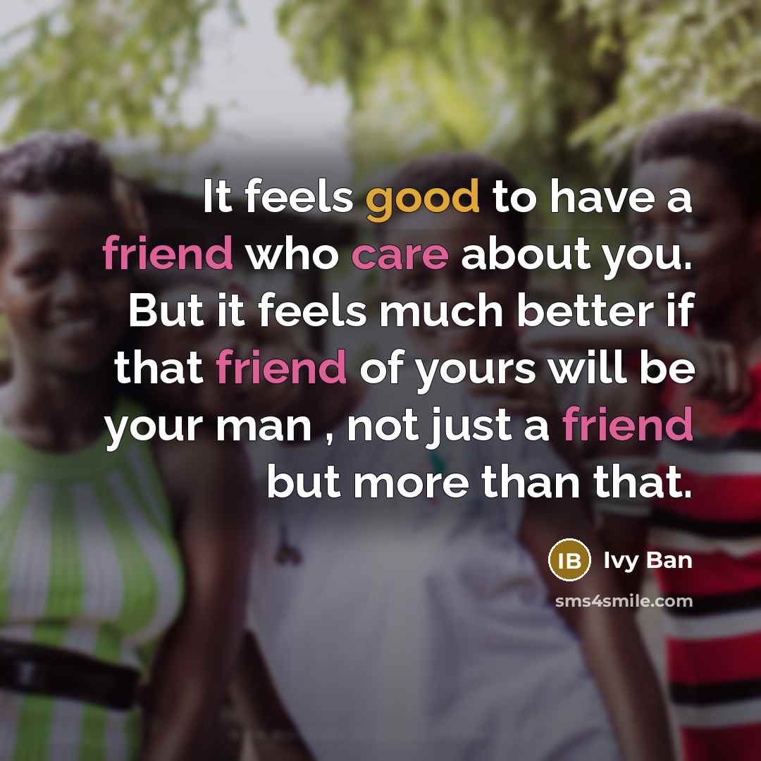 “It feels good to have a friend who care about you. But it feels much better if that friend of yours will be your man , not just a friend but more than that.” quote by Ivy Ban