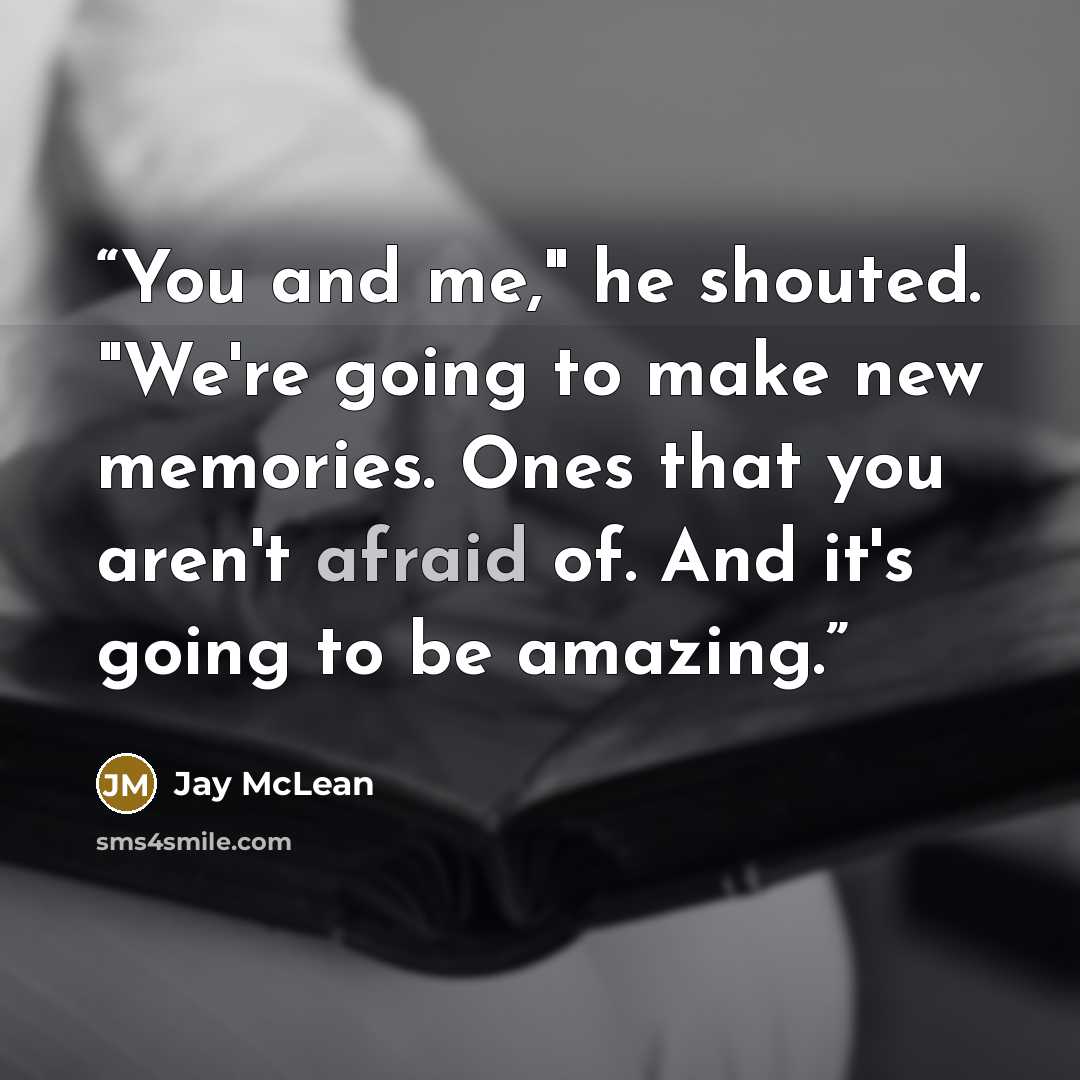 “You and me," he shouted. "We're going to make new memories. Ones that you aren't afraid of. And it's going to be amazing.” quote by Jay McLean