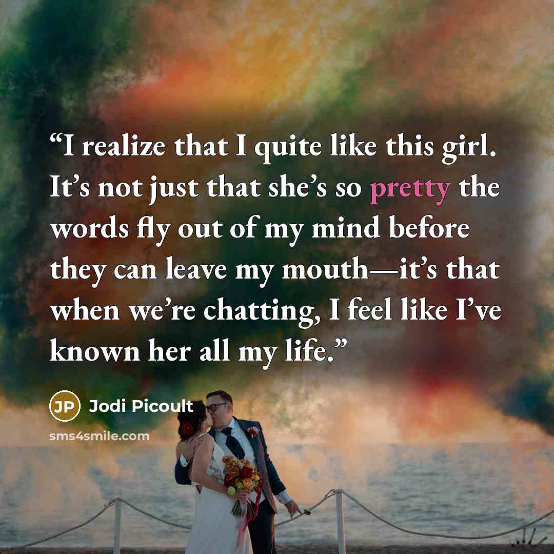 “I realize that I quite like this girl. It’s not just that she’s so pretty the words fly out of my mind before they can leave my mouth—it’s that when we’re chatting, I feel like I’ve known her all my life.” quote by Jodi Picoult