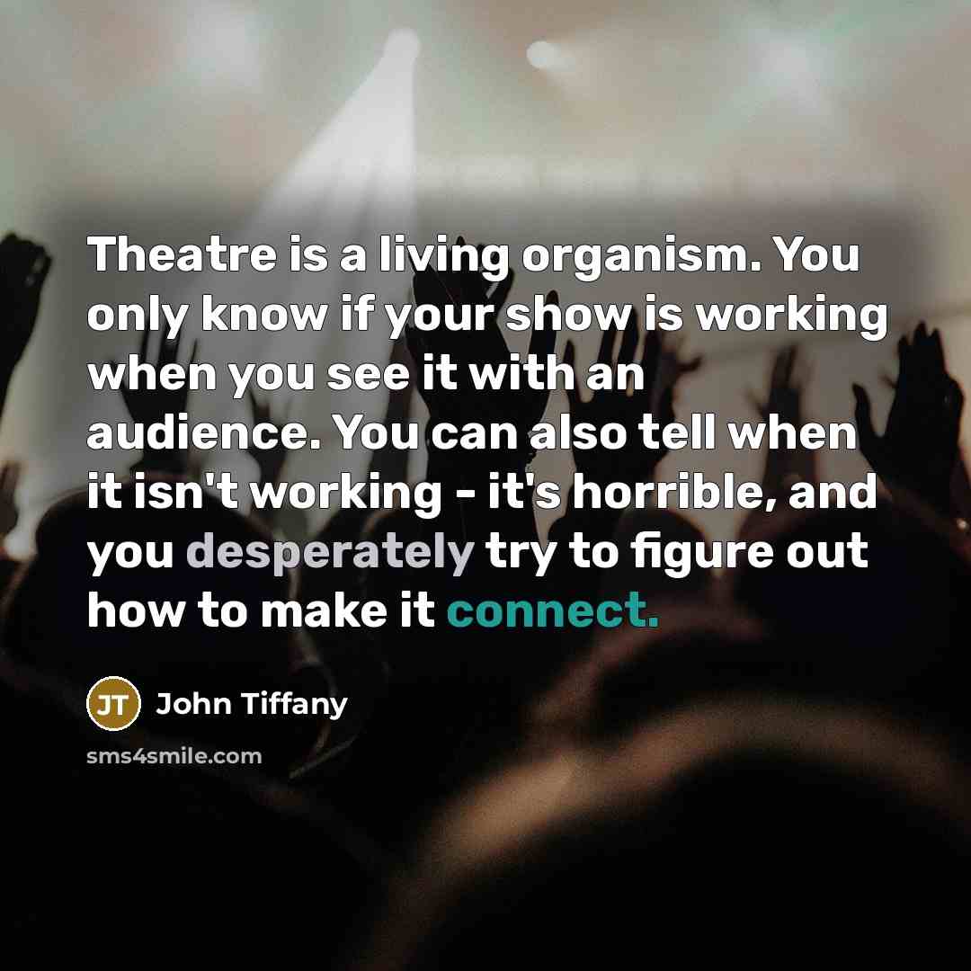 “Theatre is a living organism. You only know if your show is working when you see it with an audience. You can also tell when it isn't working - it's horrible, and you desperately try to figure out how to make it connect.” quote by John Tiffany