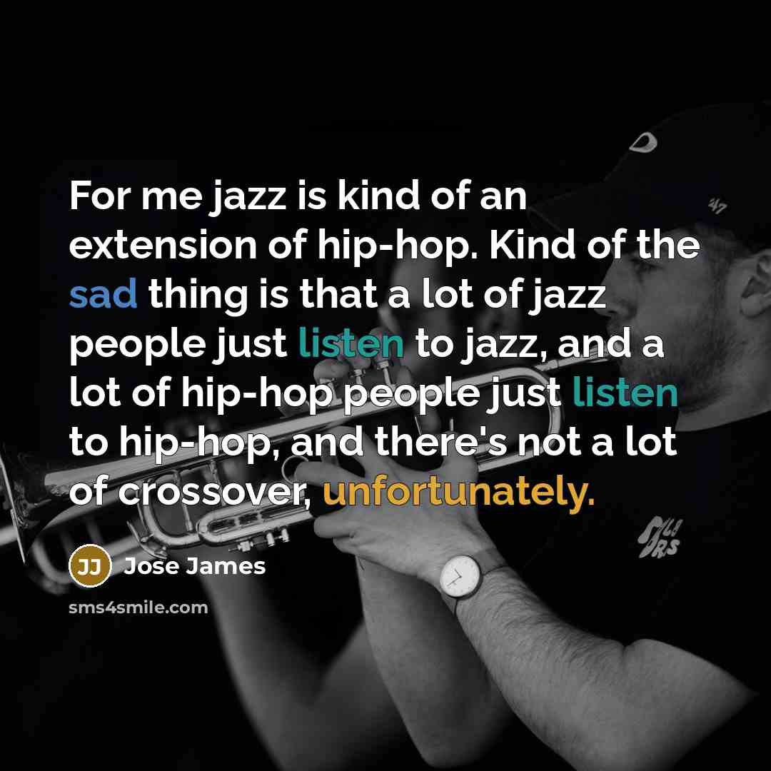 “For me jazz is kind of an extension of hip-hop. Kind of the sad thing is that a lot of jazz people just listen to jazz, and a lot of hip-hop people just listen to hip-hop, and there's not a lot of crossover, unfortunately.” quote by Jose James