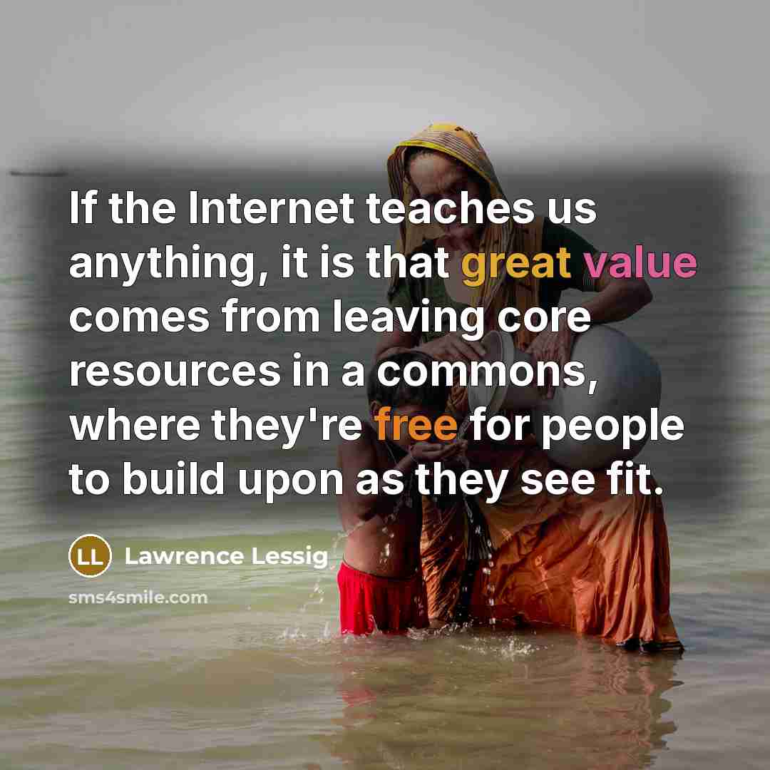 “If the Internet teaches us anything, it is that great value comes from leaving core resources in a commons, where they're free for people to build upon as they see fit.” quote by Lawrence Lessig