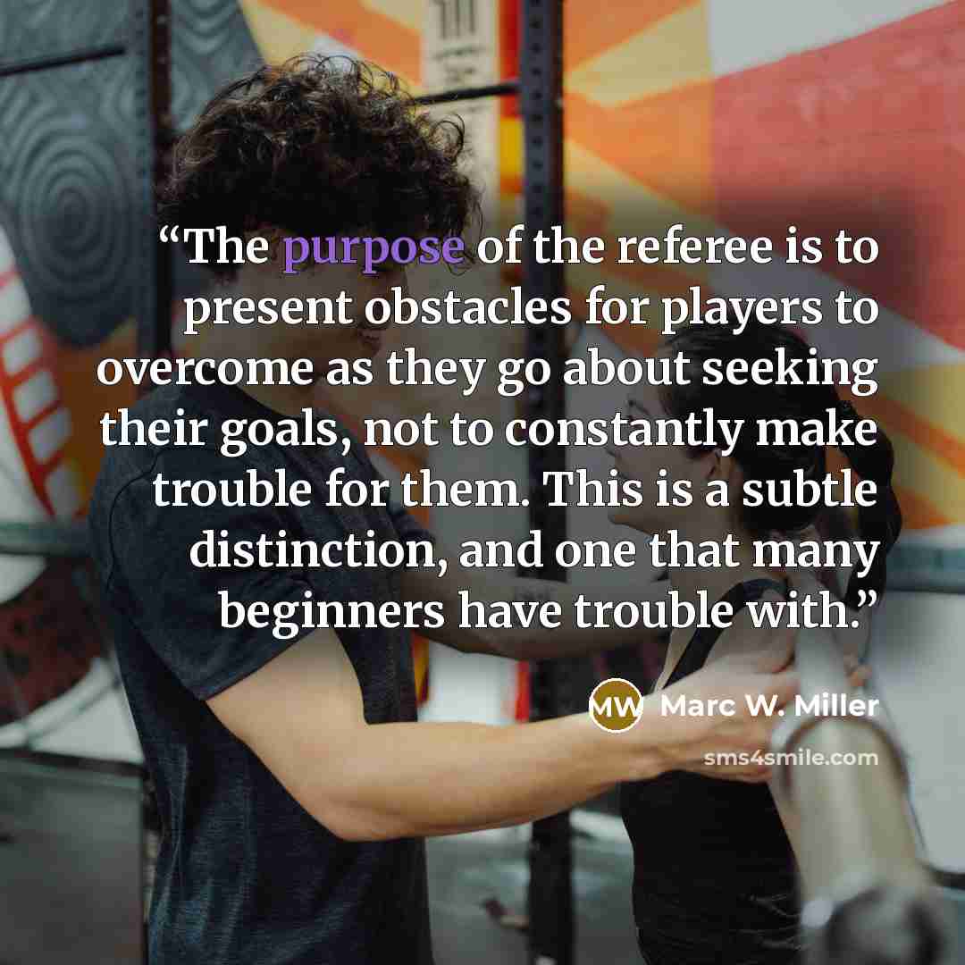 “The purpose of the referee is to present obstacles for players to overcome as they go about seeking their goals, not to constantly make trouble for them. This is a subtle distinction, and one that many beginners have trouble with.” quote by Marc W. Miller