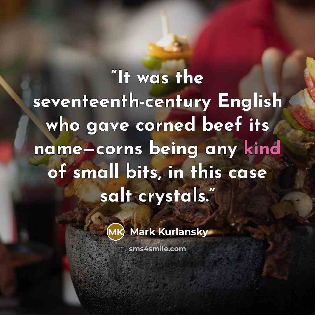 “It was the seventeenth-century English who gave corned beef its name—corns being any kind of small bits, in this case salt crystals.” quote by Mark Kurlansky