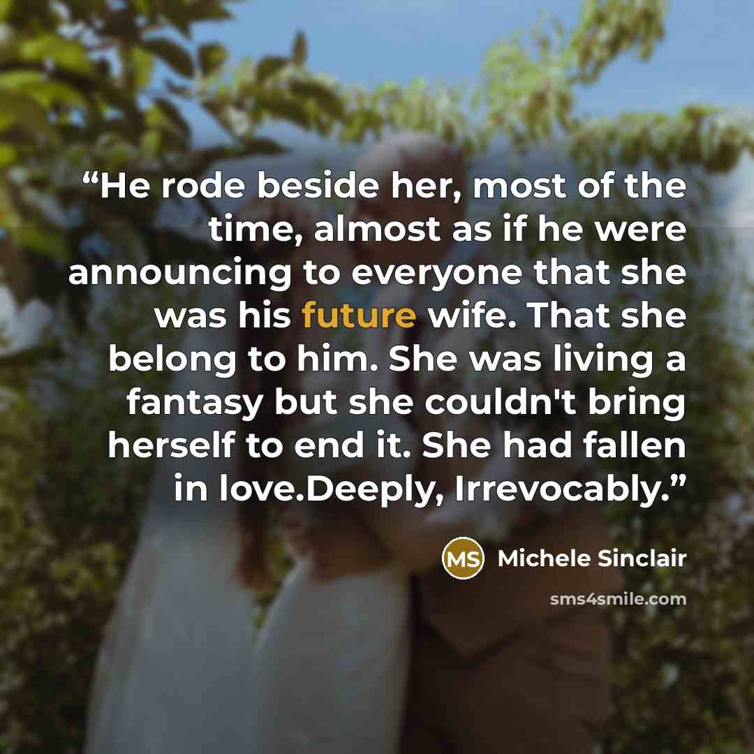 “He rode beside her, most of the time, almost as if he were announcing to everyone that she was his future wife. That she belong to him. She was living a fantasy but she couldn't bring herself to end it. She had fallen in love.Deeply, Irrevocably.” quote by Michele Sinclair