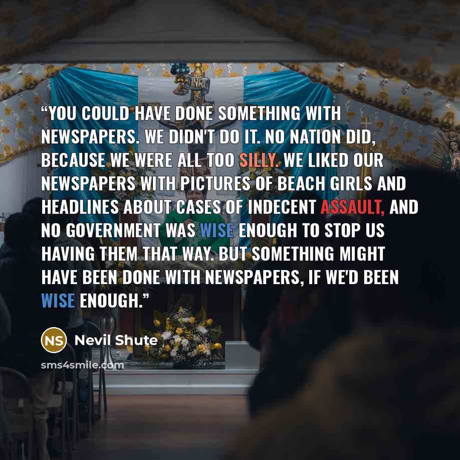 “You could have done something with newspapers. We didn't do it. No nation did, because we were all too silly. We liked our newspapers with pictures of beach girls and headlines about cases of indecent assault, and no Government was wise enough to stop us having them that way. But something might…” quote by Nevil Shute