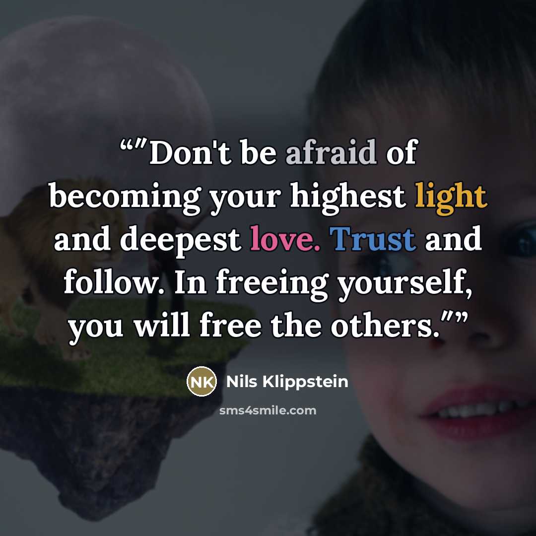 “″Don't be afraid of becoming your highest light and deepest love. Trust and follow. In freeing yourself, you will free the others.″” quote by Nils Klippstein