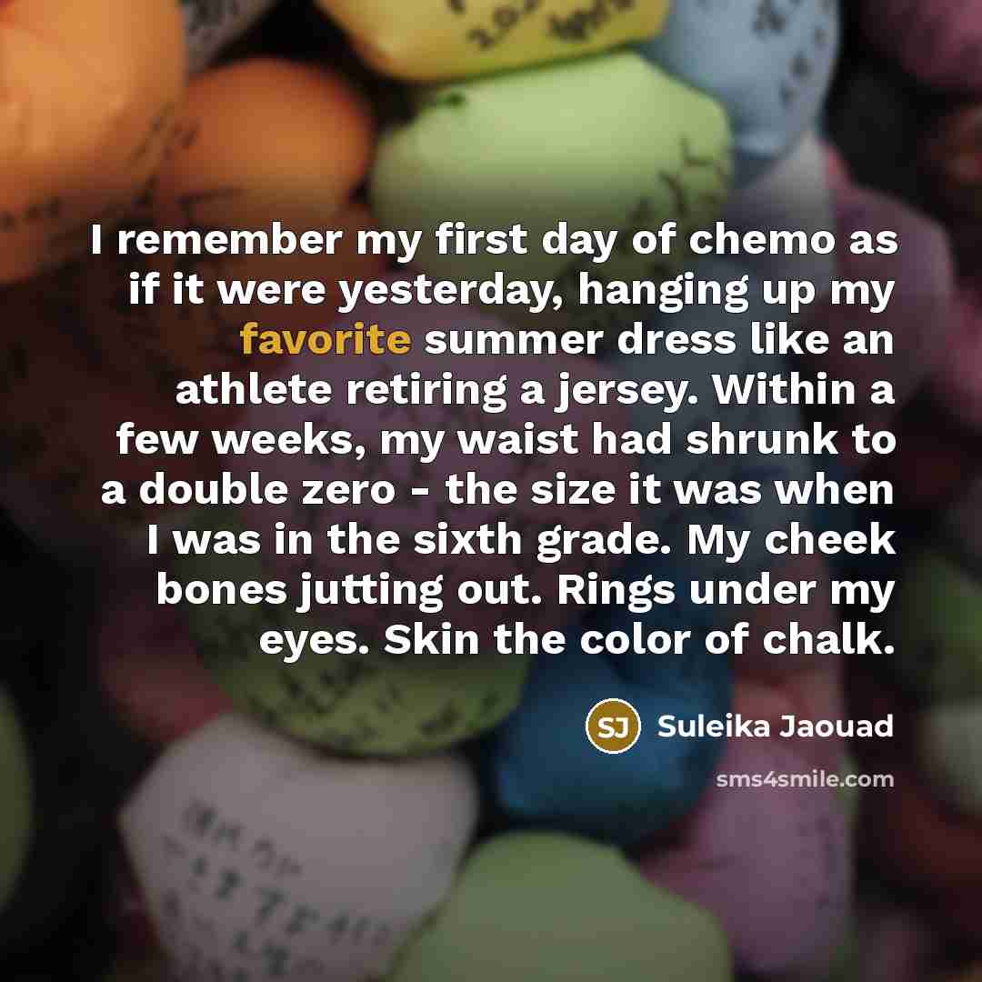 “I remember my first day of chemo as if it were yesterday, hanging up my favorite summer dress like an athlete retiring a jersey. Within a few weeks, my waist had shrunk to a double zero - the size it was when I was in the sixth grade. My cheek bones jutting out. Rings under my eyes. Skin the color…” quote by Suleika Jaouad