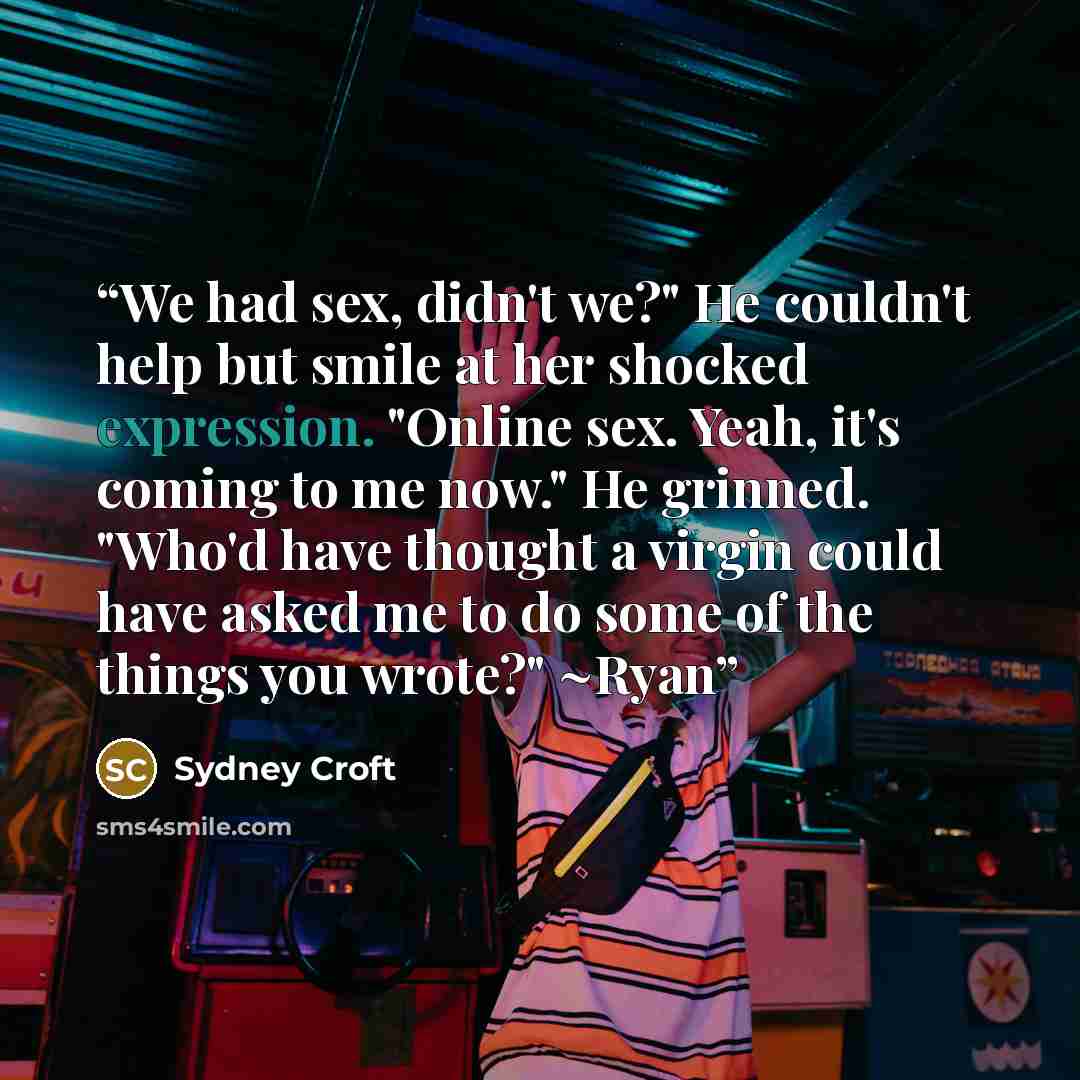 “We had sex, didn't we?" He couldn't help but smile at her shocked expression. "Online sex. Yeah, it's coming to me now." He grinned. "Who'd have thought a virgin could have asked me to do some of the things you wrote?" ~Ryan” quote by Sydney Croft