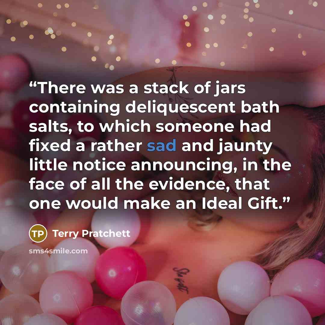 “There was a stack of jars containing deliquescent bath salts, to which someone had fixed a rather sad and jaunty little notice announcing, in the face of all the evidence, that one would make an Ideal Gift.” quote by Terry Pratchett