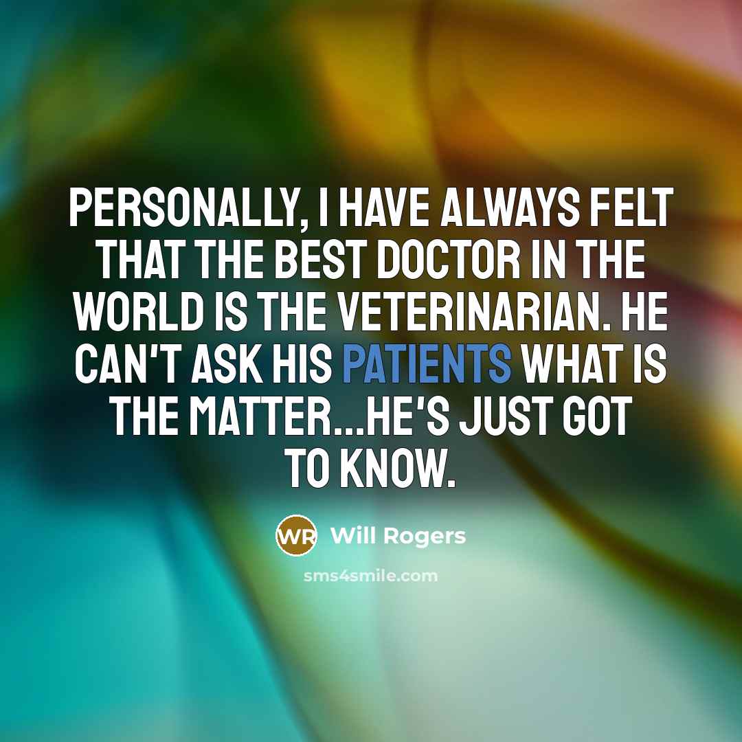 “Personally, I have always felt that the best doctor in the world is the Veterinarian. He can't ask his patients what is the matter...he's just got to know.” quote by Will Rogers