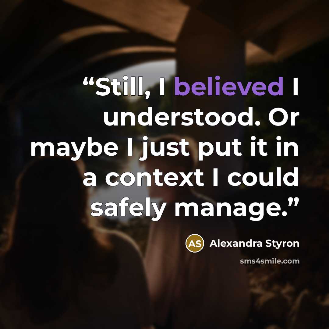 “Still, I believed I understood. Or maybe I just put it in a context I could safely manage.” quote by Alexandra Styron