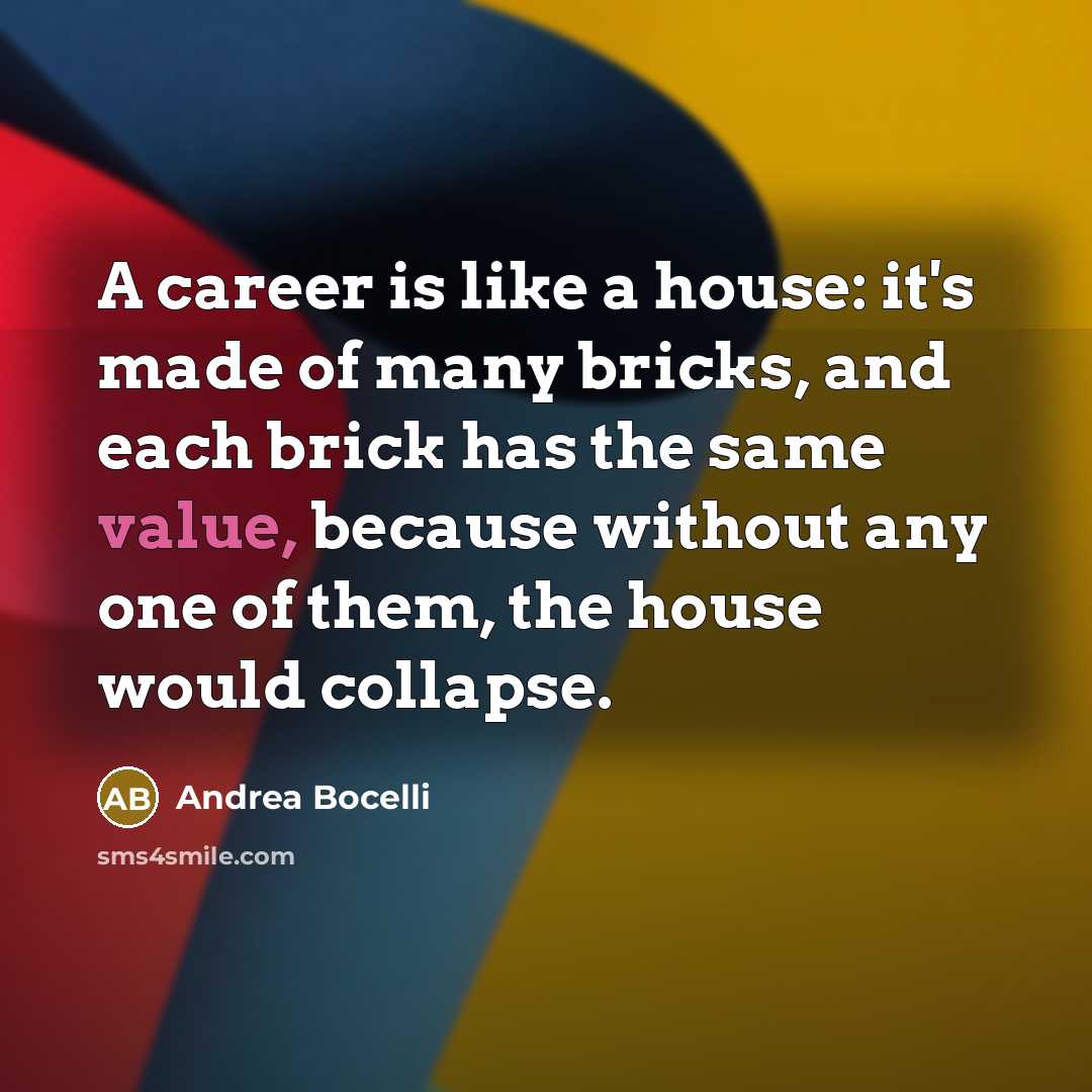 “A career is like a house: it's made of many bricks, and each brick has the same value, because without any one of them, the house would collapse.” quote by Andrea Bocelli