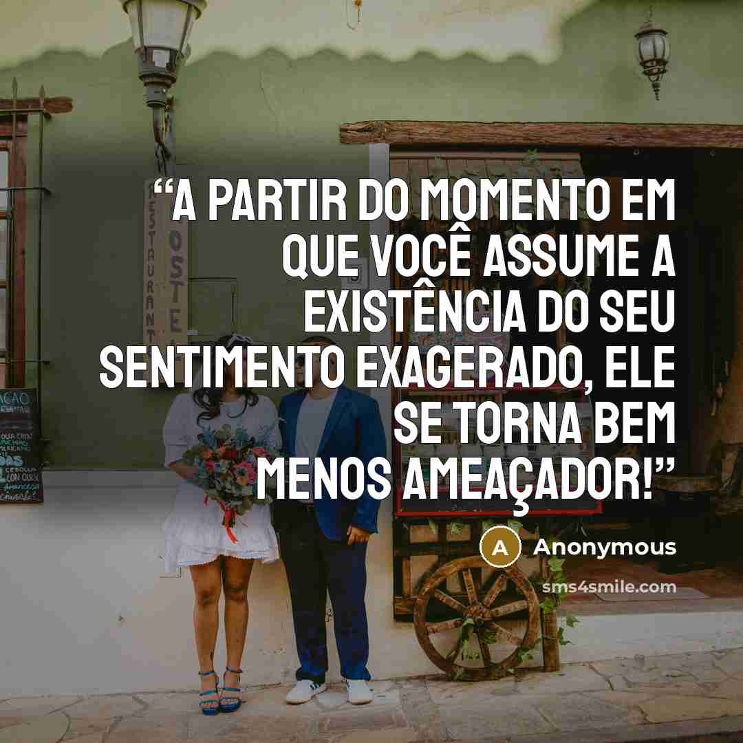 “A partir do momento em que você assume a existência do seu sentimento exagerado, ele se torna bem menos ameaçador!” quote by Anonymous