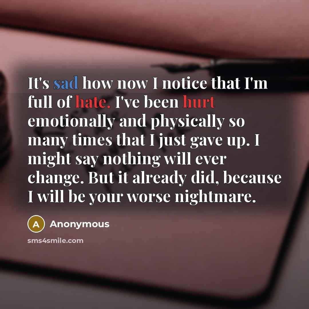 “It's sad how now I notice that I'm full of hate. I've been hurt emotionally and physically so many times that I just gave up. I might say nothing will ever change. But it already did, because I will be your worse nightmare.” quote by Anonymous