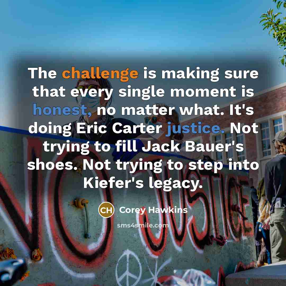 “The challenge is making sure that every single moment is honest, no matter what. It's doing Eric Carter justice. Not trying to fill Jack Bauer's shoes. Not trying to step into Kiefer's legacy.” quote by Corey Hawkins
