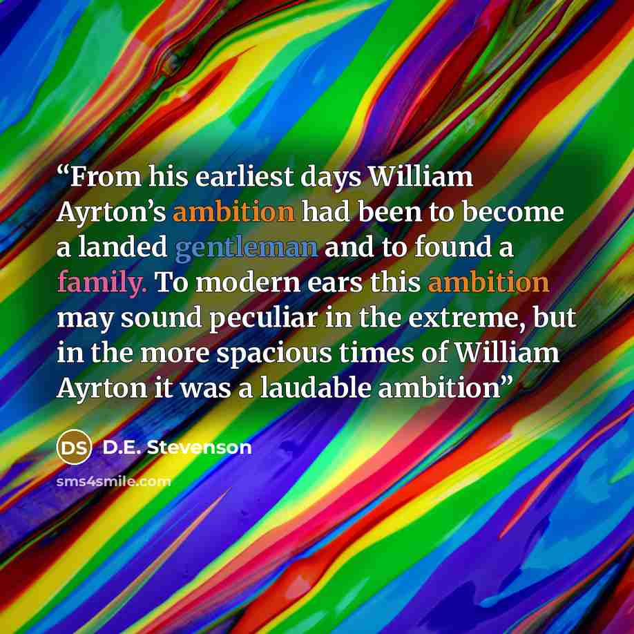 “From his earliest days William Ayrton’s ambition had been to become a landed gentleman and to found a family. To modern ears this ambition may sound peculiar in the extreme, but in the more spacious times of William Ayrton it was a laudable ambition” quote by D.E. Stevenson