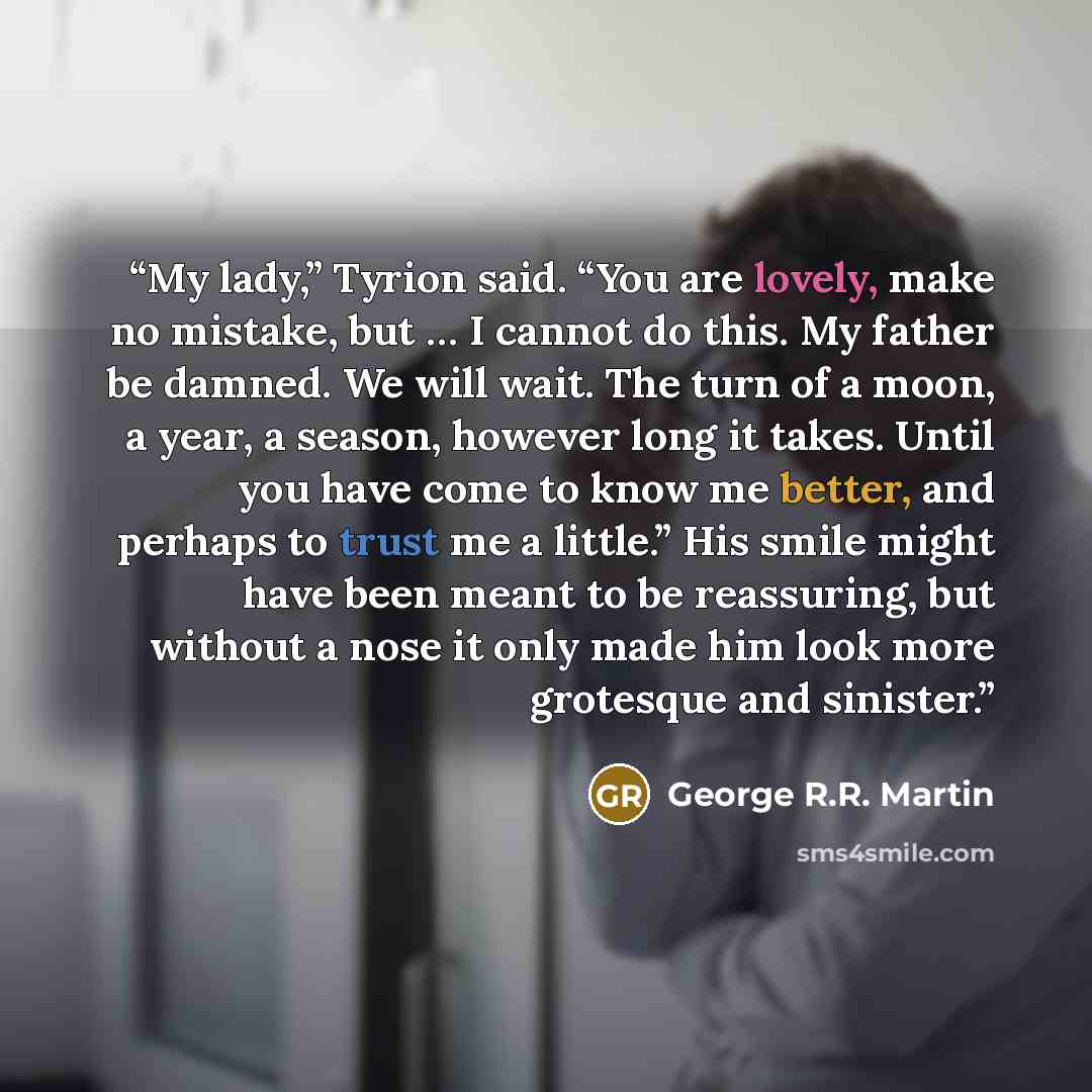 “My lady,” Tyrion said. “You are lovely, make no mistake, but … I cannot do this. My father be damned. We will wait. The turn of a moon, a year, a season, however long it takes. Until you have come to know me better, and perhaps to trust me a little.” His smile might have been meant to be…” quote by George R.R. Martin