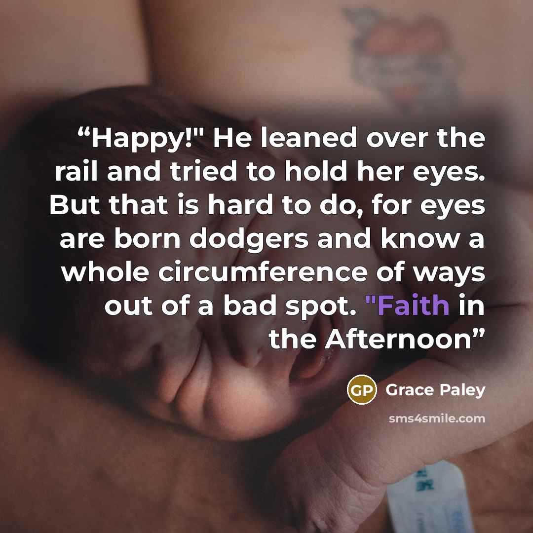 “Happy!" He leaned over the rail and tried to hold her eyes. But that is hard to do, for eyes are born dodgers and know a whole circumference of ways out of a bad spot. "Faith in the Afternoon” quote by Grace Paley