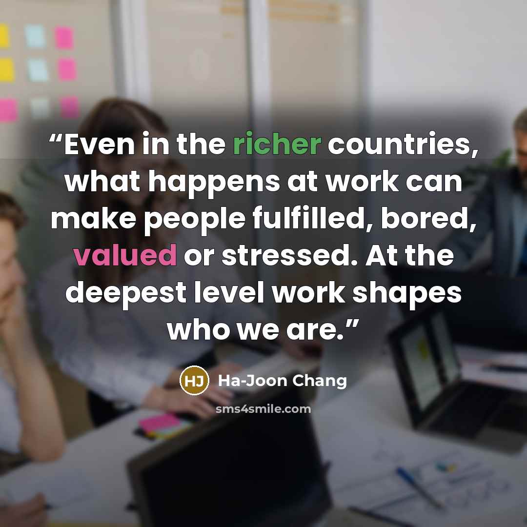 “Even in the richer countries, what happens at work can make people fulfilled, bored, valued or stressed. At the deepest level work shapes who we are.” quote by Ha-Joon Chang